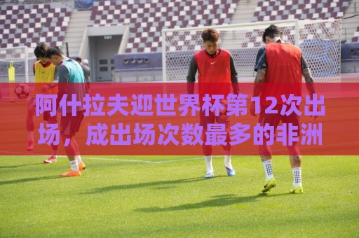 阿什拉夫迎世界杯第12次出场,成出场次数最多的非洲球员 阿什拉夫迎世界杯第12次出场,成出场次数最多的非洲球员