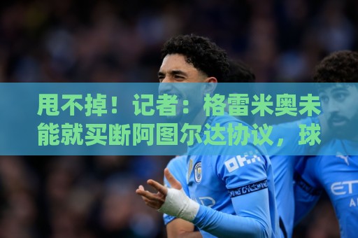 甩不掉！记者：格雷米奥未能就买断阿图尔达协议，球员将返回尤文