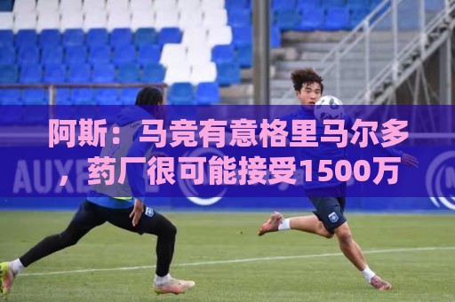 阿斯：马竞有意格里马尔多，药厂很可能接受1500万+500万欧价格