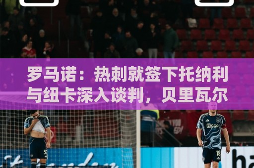 罗马诺:热刺就签下托纳利与纽卡深入谈判,贝里瓦尔希望离开 罗马诺:热刺就签下托纳利与纽卡深入谈判,贝里瓦尔希望离开