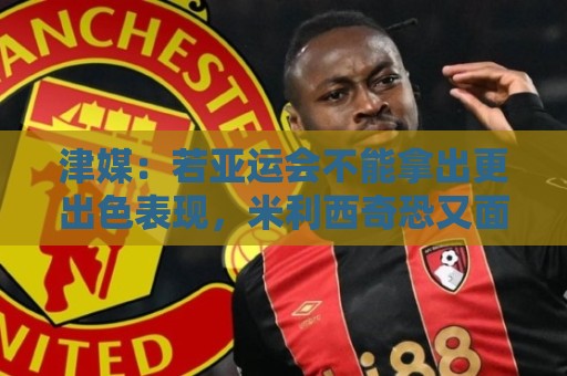 津媒:若亚运会不能拿出更出色表现,米利西奇恐又面临下课危机 津媒:若亚运会不能拿出更出色表现,米利西奇恐又面临下课危机