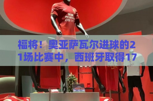 福将！奥亚萨瓦尔进球的21场比赛中，西班牙取得17胜3平1负的战绩