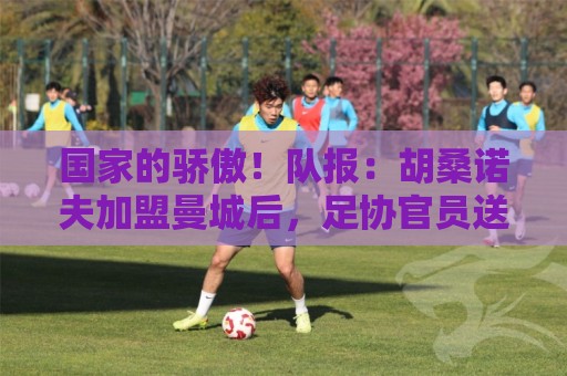 国家的骄傲！队报：胡桑诺夫加盟曼城后，足协官员送20万欧的奔驰