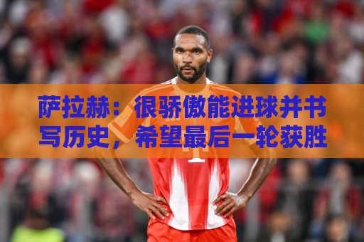 萨拉赫：很骄傲能进球并书写历史，希望最后一轮获胜确保小组第一