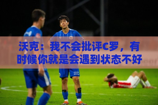沃克：我不会批评C罗，有时候你就是会遇到状态不好的一天