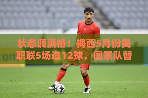 状态调满格！梅西5月份美职联5场造12球，国家队替补复出便造2球