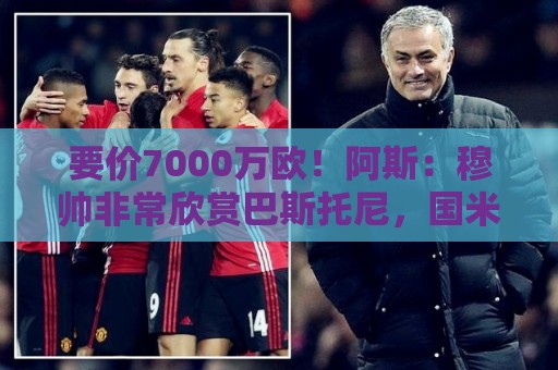 要价7000万欧！阿斯：穆帅非常欣赏巴斯托尼，国米愿意与皇马谈判