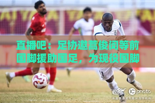 直播吧：足协邀蒿俊闵等前国脚援助国足，为现役国脚进行专项训练