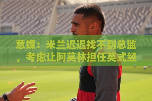 意媒：米兰迟迟找不到总监，考虑让阿莫林担任英式经理而非主教练