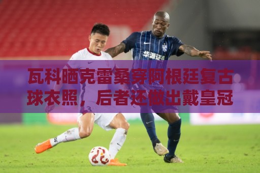瓦科晒克雷桑穿阿根廷复古球衣照，后者还做出戴皇冠动作