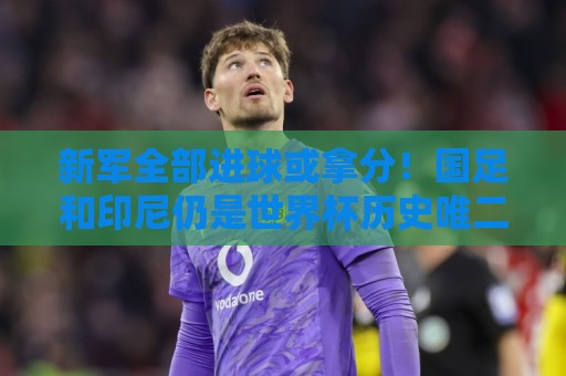 新军全部进球或拿分！国足和印尼仍是世界杯历史唯二0球0分参赛队