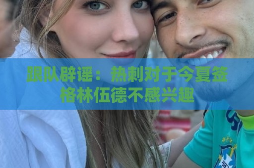 跟队辟谣：热刺对于今夏签格林伍德不感兴趣
