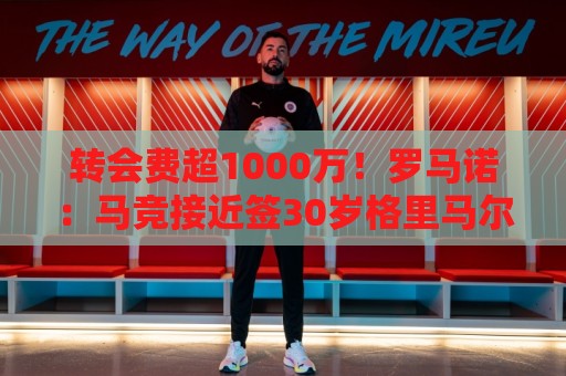 转会费超1000万！罗马诺：马竞接近签30岁格里马尔多，球员已点头