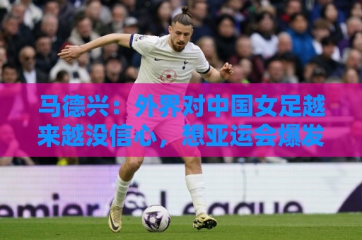 马德兴:外界对中国女足越来越没信心,想亚运会爆发是痴人梦语 马德兴:外界对中国女足越来越没信心,想亚运会爆发是痴人梦语