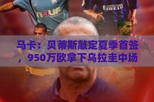 马卡：贝蒂斯敲定夏季首签，950万欧拿下乌拉圭中场F·伯纳尔