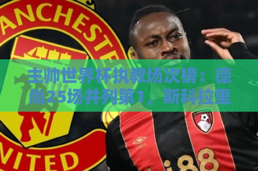 主帅世界杯执教场次榜：德尚25场并列第1，斯科拉里第4，米卢第7