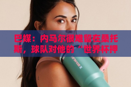 巴媒：内马尔很难留在桑托斯，球队对他的“世界杯押宝”彻底失败
