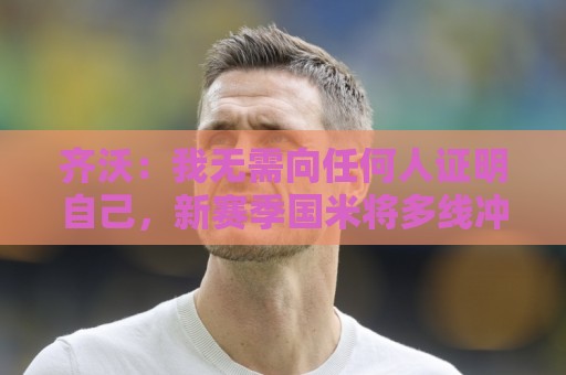 齐沃:我无需向任何人证明自己,新赛季国米将多线冲冠 齐沃:我无需向任何人证明自己,新赛季国米将多线冲冠