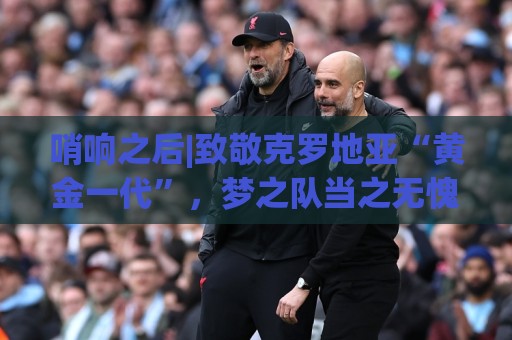 哨响之后|致敬克罗地亚“黄金一代”,梦之队当之无愧! 哨响之后|致敬克罗地亚“黄金一代”,梦之队当之无愧!