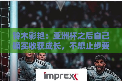 铃木彩艳：亚洲杯之后自己确实收获成长，不想止步要变得更强