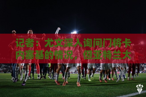记者:尤文深入询问门将卡内塞基的情况,但亚特兰大不想卖 记者:尤文深入询问门将卡内塞基的情况,但亚特兰大不想卖