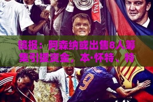 镜报：阿森纳或出售8人筹集引援资金，本·怀特、特罗萨德在列