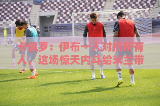 卡佩罗：伊布一人对抗所有人，这场惊天内斗给米兰带来巨大破坏
