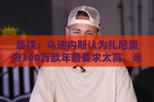 意媒:乌迪内斯认为扎尼奥洛300万欧年薪要求太高,米兰科莫有意 意媒:乌迪内斯认为扎尼奥洛300万欧年薪要求太高,米兰科莫有意
