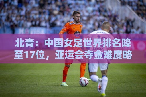 北青:中国女足世界排名降至17位,亚运会夺金难度略小于亚洲杯 北青:中国女足世界排名降至17位,亚运会夺金难度略小于亚洲杯