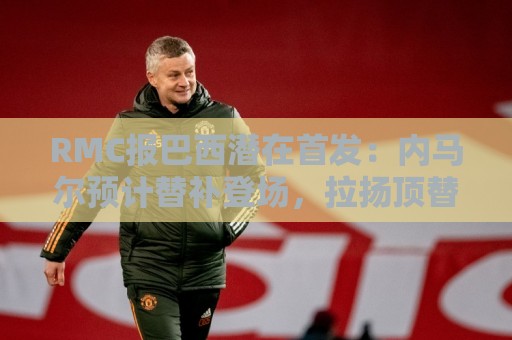 RMC报巴西潜在首发：内马尔预计替补登场，拉扬顶替拉菲尼亚