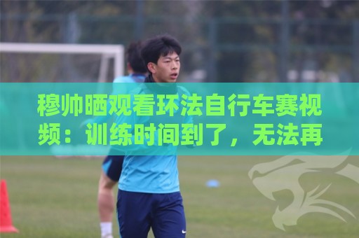 穆帅晒观看环法自行车赛视频：训练时间到了，无法再观看了