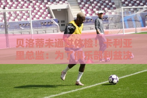 贝洛蒂未通过体检！卡利亚里总监：为了俱乐部利益决定不和他续约
