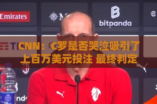 CNN：C罗是否哭泣吸引了上百万美元投注 最终判定哭没哭引发争议