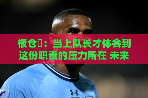 板仓滉：当上队长才体会到这份职责的压力所在 未来还需慢慢磨练
