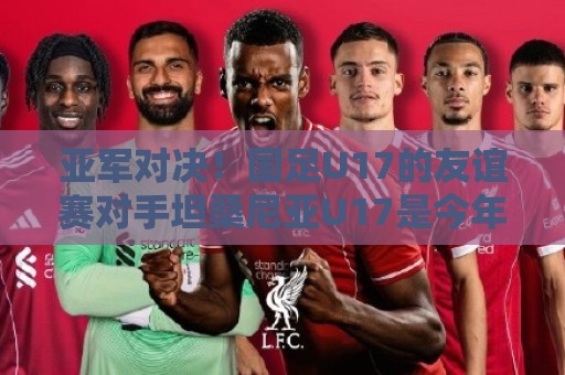 亚军对决！国足U17的友谊赛对手坦桑尼亚U17是今年非青赛亚军