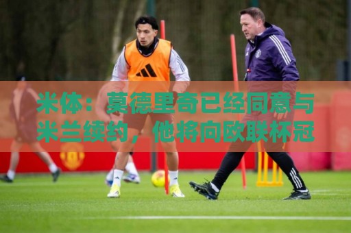 米体：莫德里奇已经同意与米兰续约，他将向欧联杯冠军发起冲击