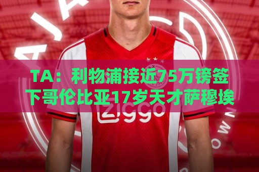 TA:利物浦接近75万镑签下哥伦比亚17岁天才萨穆埃尔·马丁内斯 TA:利物浦接近75万镑签下哥伦比亚17岁天才萨穆埃尔·马丁内斯