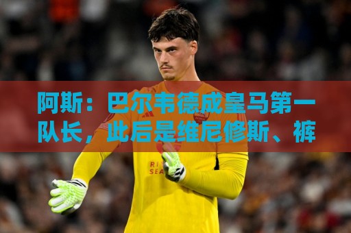 阿斯:巴尔韦德成皇马第一队长,此后是维尼修斯、裤袜、罗德里戈 阿斯:巴尔韦德成皇马第一队长,此后是维尼修斯、裤袜、罗德里戈