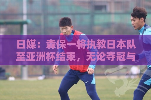 日媒：森保一将执教日本队至亚洲杯结束，无论夺冠与否都不再续约