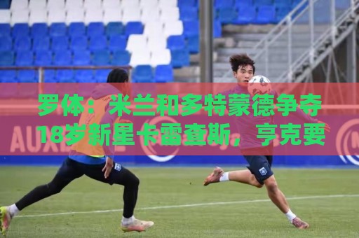 罗体：米兰和多特蒙德争夺18岁新星卡雷查斯，亨克要价3500万欧