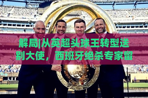 解局|从英超头球王转型送别大使，西班牙绝杀专家留了绝招给法国