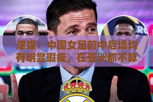 津媒：中国女足前中后场均有明显瑕疵，在亚洲都不算第一梯队