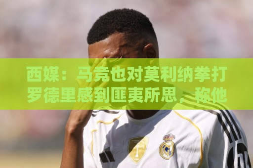 西媒：马竞也对莫利纳拳打罗德里感到匪夷所思，称他平时很腼腆