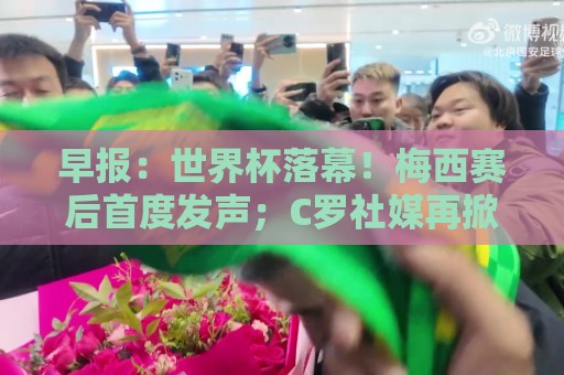 早报：世界杯落幕！梅西赛后首度发声；C罗社媒再掀风波