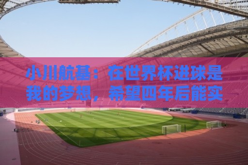 小川航基：在世界杯进球是我的梦想，希望四年后能实现