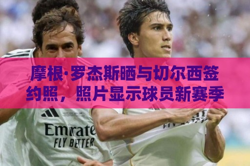 摩根·罗杰斯晒与切尔西签约照，照片显示球员新赛季将穿17号