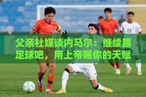 父亲社媒谈内马尔：继续踢足球吧，用上帝赐你的天赋继续让人着迷
