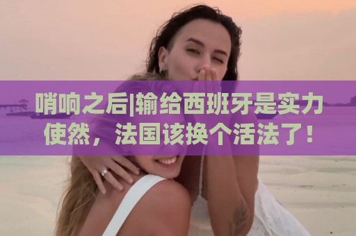 哨响之后|输给西班牙是实力使然,法国该换个活法了! 哨响之后|输给西班牙是实力使然,法国该换个活法了!