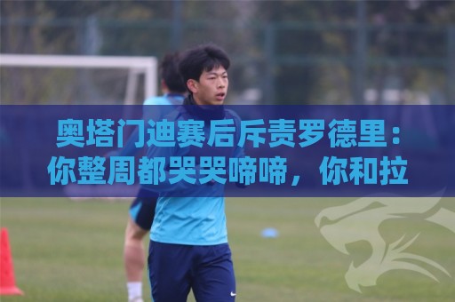 奥塔门迪赛后斥责罗德里：你整周都哭哭啼啼，你和拉波尔特不地道