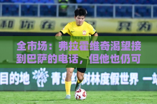 全市场:弗拉霍维奇渴望接到巴萨的电话,但他也仍可能回归尤文 全市场:弗拉霍维奇渴望接到巴萨的电话,但他也仍可能回归尤文